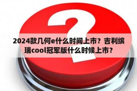 2024款几何e什么时间上市？吉利缤瑞cool冠军版什么时候上市？