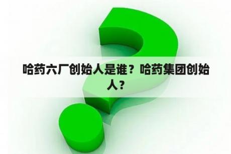 哈药六厂创始人是谁？哈药集团创始人？