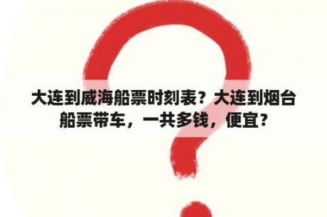 大连到威海船票时刻表？大连到烟台船票带车，一共多钱，便宜？