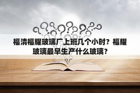 福清福耀玻璃厂上班几个小时？福耀玻璃最早生产什么玻璃？