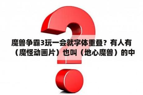 魔兽争霸3玩一会就字体重叠？有人有（魔怪动画片）也叫（地心魔兽）的中文版吗，中文字幕也行？