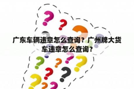 广东车辆违章怎么查询？广州牌大货车违章怎么查询？