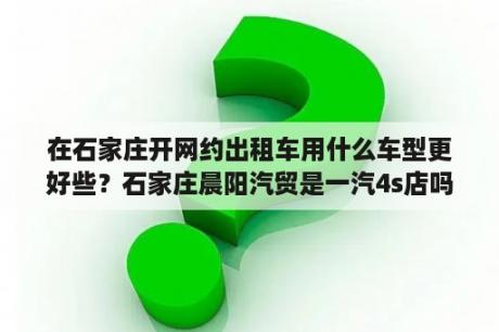 在石家庄开网约出租车用什么车型更好些？石家庄晨阳汽贸是一汽4s店吗？