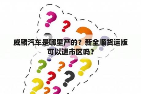 威麟汽车是哪里产的？新全顺货运版可以进市区吗？