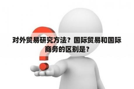 对外贸易研究方法？国际贸易和国际商务的区别是？