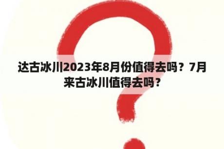 达古冰川2023年8月份值得去吗？7月来古冰川值得去吗？