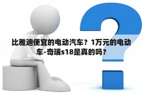 比雅迪便宜的电动汽车？1万元的电动车-奇瑞s18是真的吗？