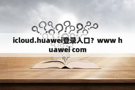 icloud.huawei登录入口？www huawei com