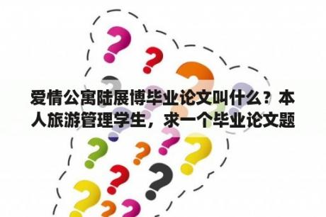 爱情公寓陆展博毕业论文叫什么？本人旅游管理学生，求一个毕业论文题目，酒店方面，要求该题目容易写，有较多资料可以查询？