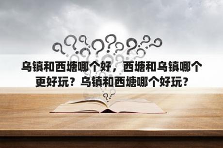 乌镇和西塘哪个好，西塘和乌镇哪个更好玩？乌镇和西塘哪个好玩？