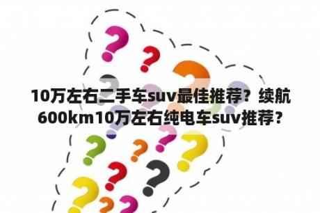 10万左右二手车suv最佳推荐？续航600km10万左右纯电车suv推荐？