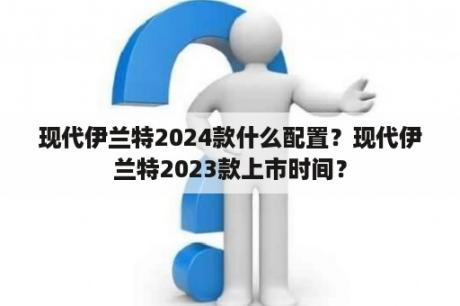 现代伊兰特2024款什么配置？现代伊兰特2023款上市时间？