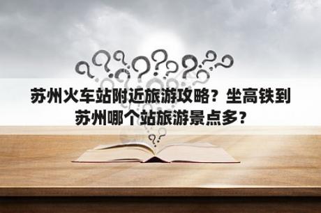 苏州火车站附近旅游攻略？坐高铁到苏州哪个站旅游景点多？