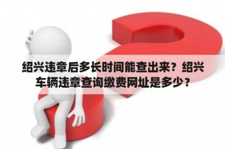 绍兴违章后多长时间能查出来？绍兴车辆违章查询缴费网址是多少？