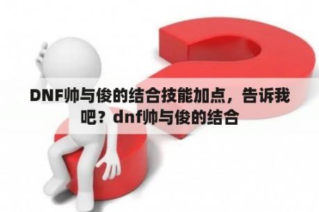 DNF帅与俊的结合技能加点，告诉我吧？dnf帅与俊的结合