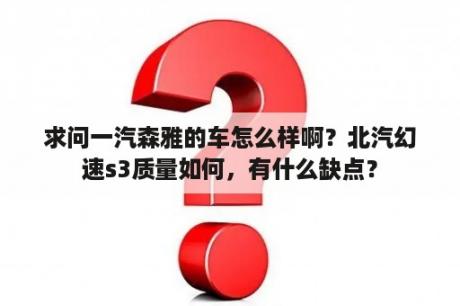 求问一汽森雅的车怎么样啊？北汽幻速s3质量如何，有什么缺点？