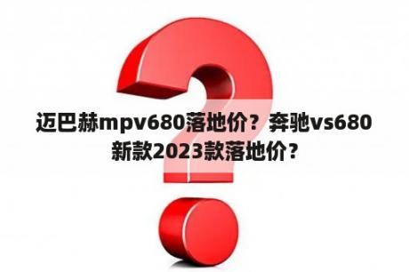 迈巴赫mpv680落地价？奔驰vs680新款2023款落地价？