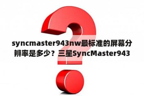 syncmaster943nw最标准的屏幕分辨率是多少？三星SyncMaster943SN显示器的底座如何拆？