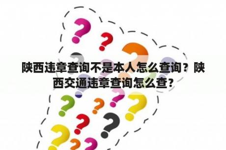 陕西违章查询不是本人怎么查询？陕西交通违章查询怎么查？