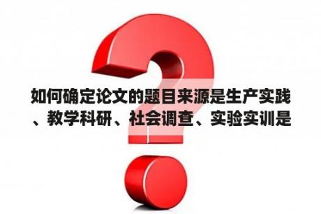 如何确定论文的题目来源是生产实践、教学科研、社会调查、实验实训是什么意思？社会实践等奖励情况怎么写？