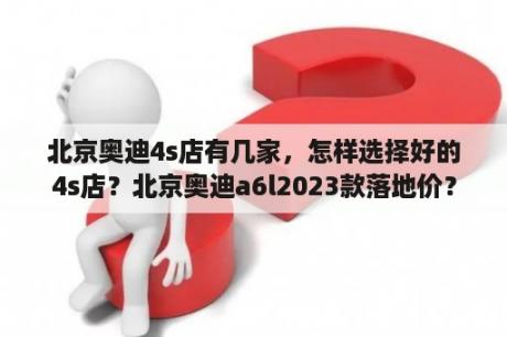 北京奥迪4s店有几家，怎样选择好的4s店？北京奥迪a6l2023款落地价？