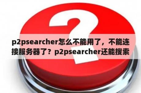 p2psearcher怎么不能用了，不能连接服务器了？p2psearcher还能搜索吗？