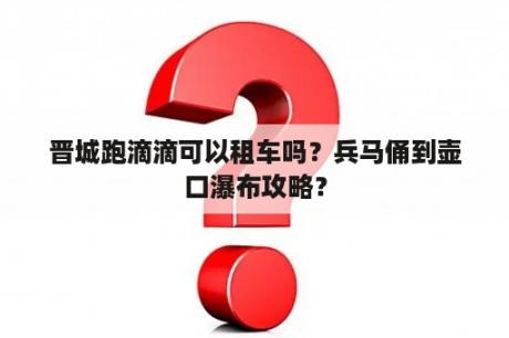 晋城跑滴滴可以租车吗？兵马俑到壶口瀑布攻略？