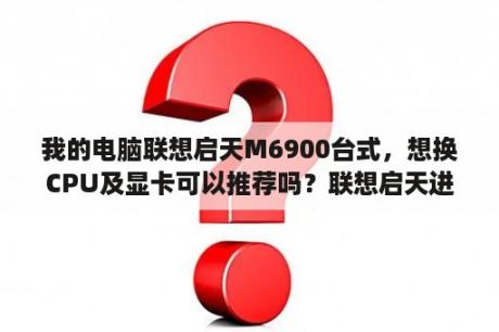 我的电脑联想启天M6900台式，想换CPU及显卡可以推荐吗？联想启天进入bios设置按哪个键？