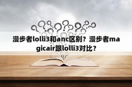 漫步者lolli3和anc区别？漫步者magicair跟lolli3对比？