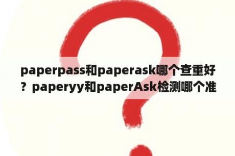 paperpass和paperask哪个查重好？paperyy和paperAsk检测哪个准？