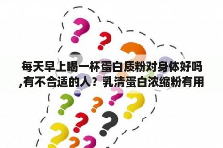 每天早上喝一杯蛋白质粉对身体好吗,有不合适的人？乳清蛋白浓缩粉有用吗？