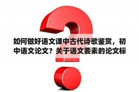 如何做好语文课中古代诗歌鉴赏，初中语文论文？关于语文要素的论文标题？