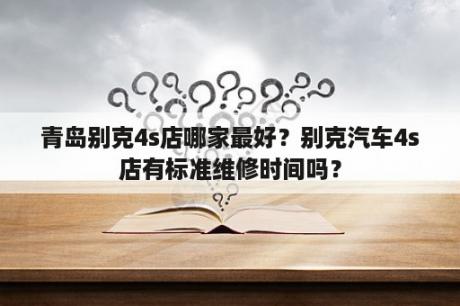 青岛别克4s店哪家最好？别克汽车4s店有标准维修时间吗？