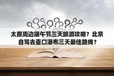 太原周边端午节三天旅游攻略？北京自驾去壶口瀑布三天最佳路线？