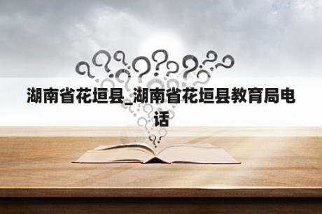 湖南省花垣县_湖南省花垣县教育局电话