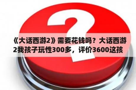 《大话西游2》需要花钱吗？大话西游2我孩子玩性300多，评价3600这孩子还值得练吗？