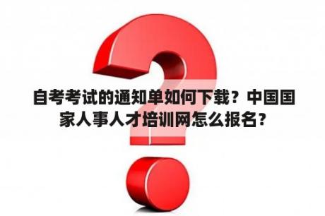 自考考试的通知单如何下载？中国国家人事人才培训网怎么报名？