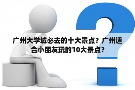 广州大学城必去的十大景点？广州适合小朋友玩的10大景点？