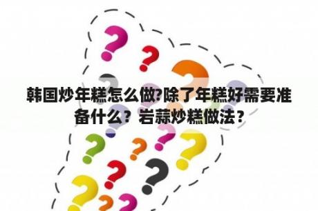 韩国炒年糕怎么做?除了年糕好需要准备什么？岩蒜炒糕做法？