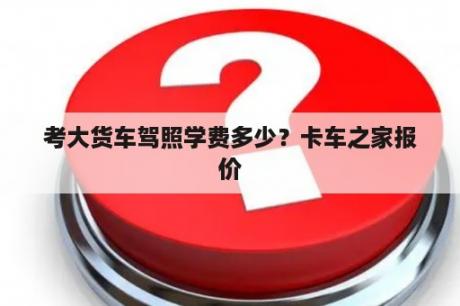 考大货车驾照学费多少？卡车之家报价