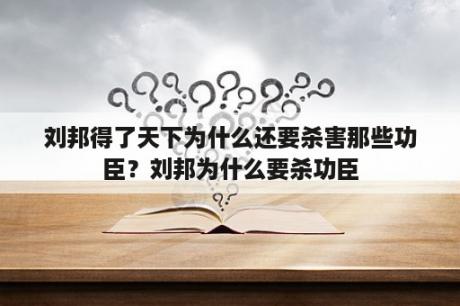 刘邦得了天下为什么还要杀害那些功臣？刘邦为什么要杀功臣