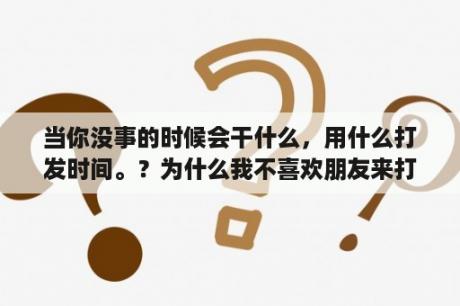 当你没事的时候会干什么，用什么打发时间。？为什么我不喜欢朋友来打扰我？