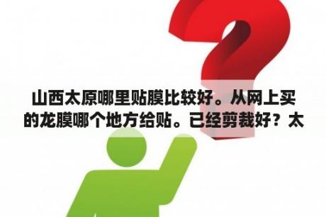 山西太原哪里贴膜比较好。从网上买的龙膜哪个地方给贴。已经剪裁好？太原贴膜哪里好？