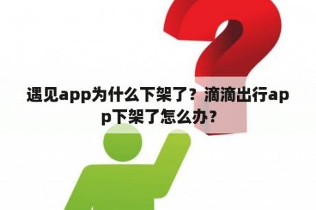 遇见app为什么下架了？滴滴出行app下架了怎么办？