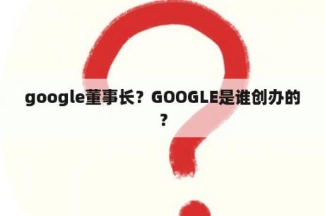 google董事长？GOOGLE是谁创办的？