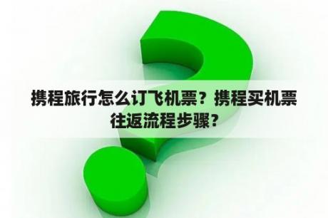 携程旅行怎么订飞机票？携程买机票往返流程步骤？