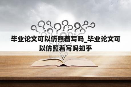 毕业论文可以仿照着写吗_毕业论文可以仿照着写吗知乎