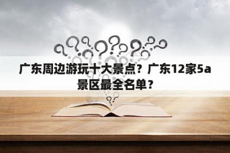 广东周边游玩十大景点？广东12家5a景区最全名单？