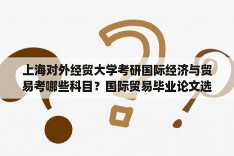 上海对外经贸大学考研国际经济与贸易考哪些科目？国际贸易毕业论文选题哪个好写？