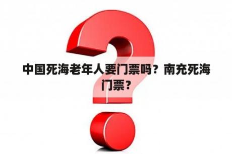 中国死海老年人要门票吗？南充死海门票？